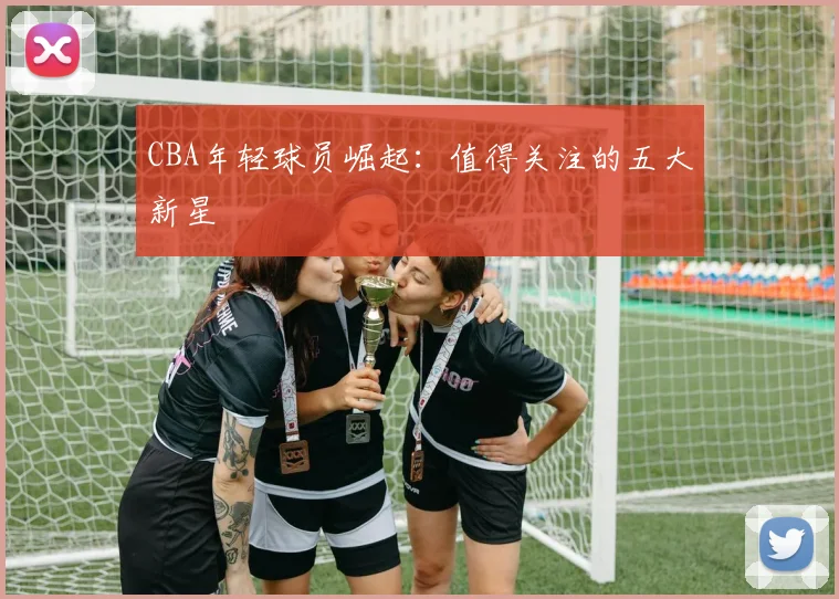 CBA年轻球员崛起:值得关注的五大新星