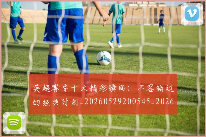 英超赛季十大精彩瞬间:不容错过的经典时刻_20260529200545_20260702174644