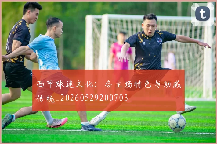 西甲球迷文化:各主场特色与助威传统_20260529200703