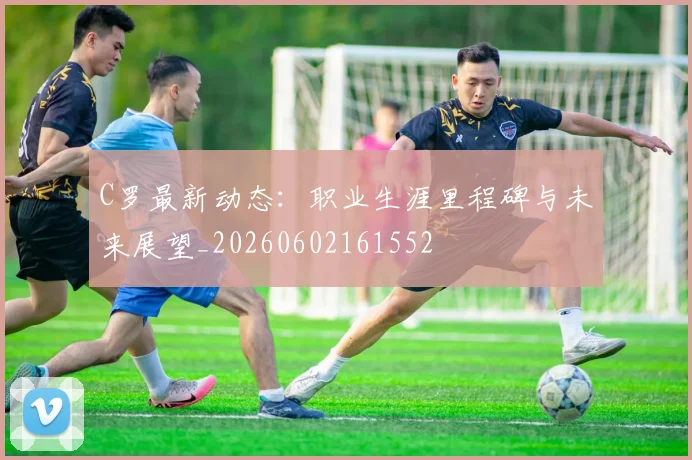 C罗最新动态:职业生涯里程碑与未来展望_20260602161552
