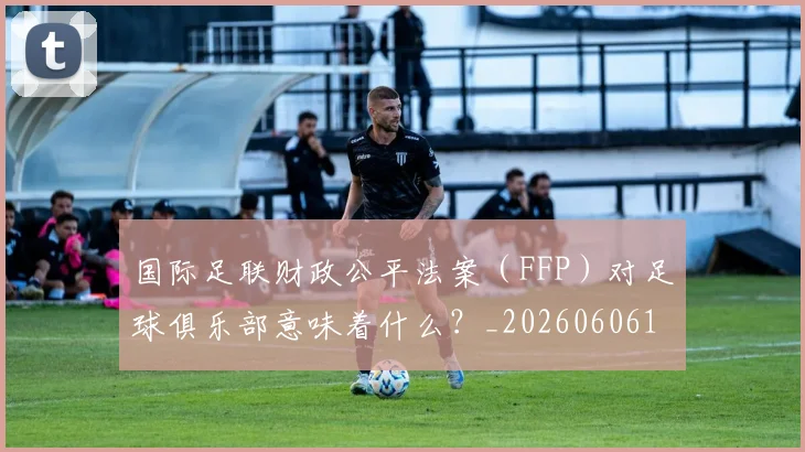国际足联财政公平法案（FFP）对足球俱乐部意味着什么？_20260606153005