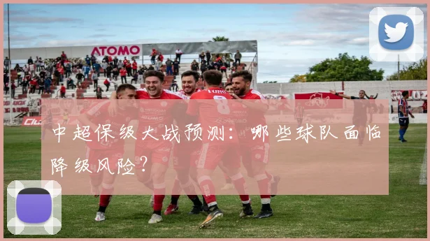 中超保级大战预测:哪些球队面临降级风险?