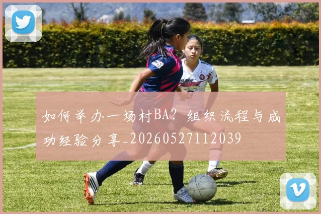 如何举办一场村BA?组织流程与成功经验分享_20260527112039