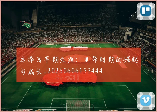 本泽马早期生涯:里昂时期的崛起与成长_20260606153444