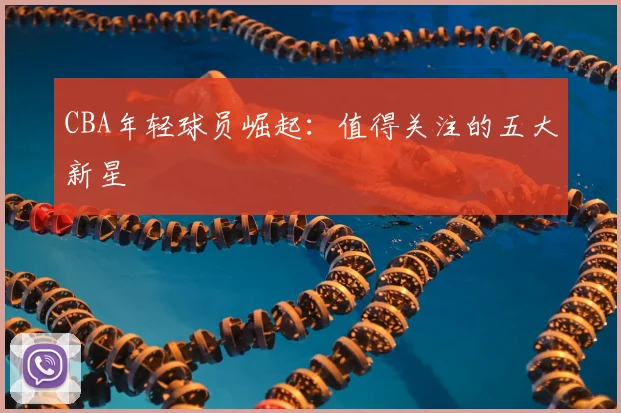 CBA年轻球员崛起:值得关注的五大新星