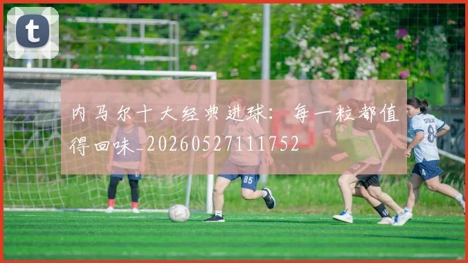 内马尔十大经典进球:每一粒都值得回味_20260527111752