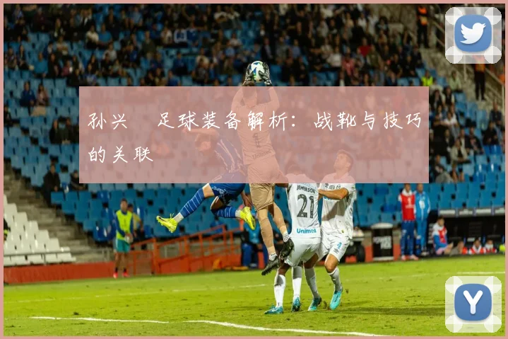 孙兴慜足球装备解析:战靴与技巧的关联