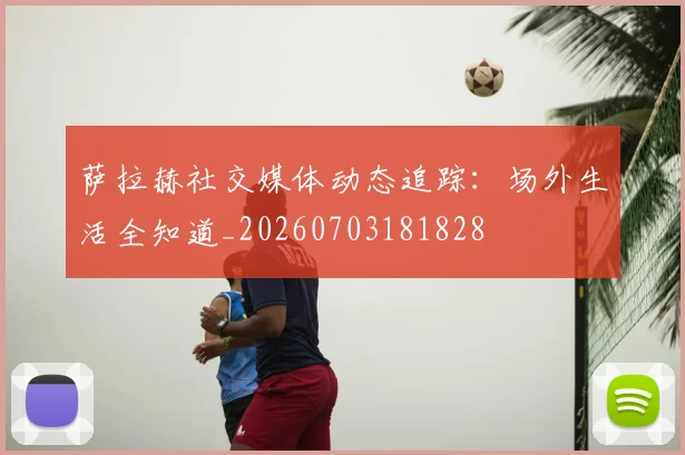 萨拉赫社交媒体动态追踪：场外生活全知道_20260703181828