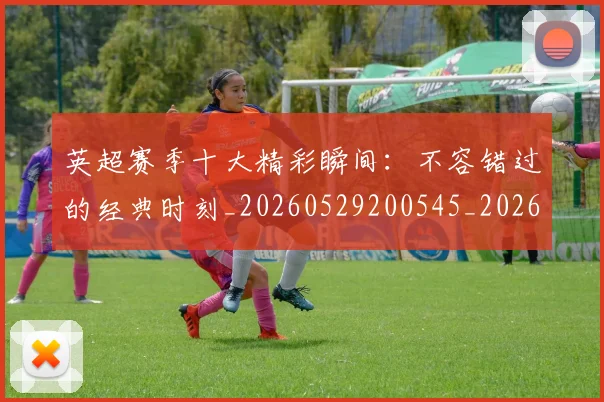 英超赛季十大精彩瞬间：不容错过的经典时刻_20260529200545_20260702174644