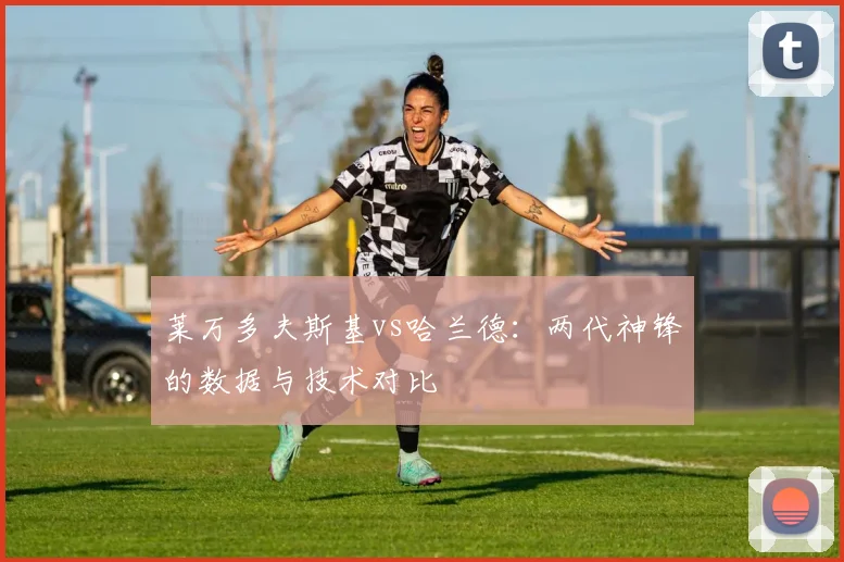莱万多夫斯基vs哈兰德:两代神锋的数据与技术对比