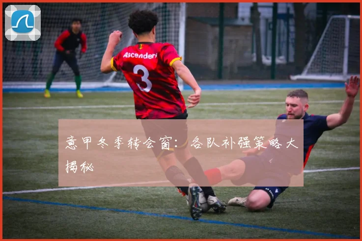 意甲冬季转会窗:各队补强策略大揭秘