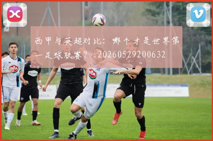 西甲与英超对比:哪个才是世界第一足球联赛?_20260529200632
